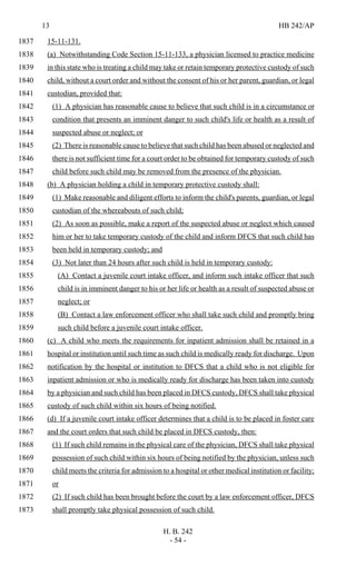 13 HB 242/AP
H. B. 242
- 54 -
15-11-131.1837
(a) Notwithstanding Code Section 15-11-133, a physician licensed to practice medicine1838
in this state who is treating a child may take or retain temporary protective custody of such1839
child, without a court order and without the consent of his or her parent, guardian, or legal1840
custodian, provided that:1841
(1) A physician has reasonable cause to believe that such child is in a circumstance or1842
condition that presents an imminent danger to such child's life or health as a result of1843
suspected abuse or neglect; or1844
(2) There is reasonable cause to believe that such child has been abused or neglected and1845
there is not sufficient time for a court order to be obtained for temporary custody of such1846
child before such child may be removed from the presence of the physician.1847
(b) A physician holding a child in temporary protective custody shall:1848
(1) Make reasonable and diligent efforts to inform the child's parents, guardian, or legal1849
custodian of the whereabouts of such child;1850
(2) As soon as possible, make a report of the suspected abuse or neglect which caused1851
him or her to take temporary custody of the child and inform DFCS that such child has1852
been held in temporary custody; and1853
(3) Not later than 24 hours after such child is held in temporary custody:1854
(A) Contact a juvenile court intake officer, and inform such intake officer that such1855
child is in imminent danger to his or her life or health as a result of suspected abuse or1856
neglect; or1857
(B) Contact a law enforcement officer who shall take such child and promptly bring1858
such child before a juvenile court intake officer.1859
(c) A child who meets the requirements for inpatient admission shall be retained in a1860
hospital or institution until such time as such child is medically ready for discharge. Upon1861
notification by the hospital or institution to DFCS that a child who is not eligible for1862
inpatient admission or who is medically ready for discharge has been taken into custody1863
by a physician and such child has been placed in DFCS custody, DFCS shall take physical1864
custody of such child within six hours of being notified.1865
(d) If a juvenile court intake officer determines that a child is to be placed in foster care1866
and the court orders that such child be placed in DFCS custody, then:1867
(1) If such child remains in the physical care of the physician, DFCS shall take physical1868
possession of such child within six hours of being notified by the physician, unless such1869
child meets the criteria for admission to a hospital or other medical institution or facility;1870
or1871
(2) If such child has been brought before the court by a law enforcement officer, DFCS1872
shall promptly take physical possession of such child.1873
 