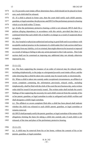 13 HB 242/AP
H. B. 242
- 55 -
(e) If a juvenile court intake officer determines that a child should not be placed in foster1874
care, such child shall be released.1875
(f) If a child is placed in foster care, then the court shall notify such child's parents,1876
guardian, or legal custodian, the physician, and DFCS of the preliminary protective hearing1877
which is to be held within 72 hours.1878
(g) If after the preliminary protective hearing a child is not released, DFCS shall file a1879
petition alleging dependency in accordance with this article, provided that there is a1880
continued belief that such child's life or health is in danger as a result of suspected abuse1881
or neglect.1882
(h) Any hospital or physician authorized and acting in good faith and in accordance with1883
acceptable medical practice in the treatment of a child under this Code section shall have1884
immunity from any liability, civil or criminal, that might otherwise be incurred or imposed1885
as a result of taking or failing to take any action pursuant to this Code section. This Code1886
section shall not be construed as imposing any additional duty not already otherwise1887
imposed by law.1888
15-11-132.1889
(a) The facts supporting the issuance of an order of removal may be relayed orally,1890
including telephonically, to the judge or a designated juvenile court intake officer, and the1891
order directing that a child be taken into custody may be issued orally or electronically.1892
(b) When a child is taken into custody under exceptional circumstances, an affidavit or1893
sworn complaint containing the information previously relayed orally, including1894
telephonically, shall be filed with the clerk of the court the next business day, and a written1895
order shall be issued if not previously issued. The written order shall include the court's1896
findings of fact supporting the necessity for such child's removal from the custody of his1897
or her parent, guardian, or legal custodian in order to safeguard such child's welfare and1898
shall designate a child's legal custodian.1899
(c) The affidavit or sworn complaint filed after a child has been placed shall indicate1900
whether the child was released to such child's parent, guardian, or legal custodian or1901
remains removed.1902
(d) DFCS shall promptly notify the parent, guardian, or legal custodian of the nature of the1903
allegations forming the basis for taking a child into custody and, if such child is not1904
released, of the time and place of the preliminary protective hearing.1905
15-11-133.1906
(a) A child may be removed from his or her home, without the consent of his or her1907
parents, guardian, or legal custodian:1908
 