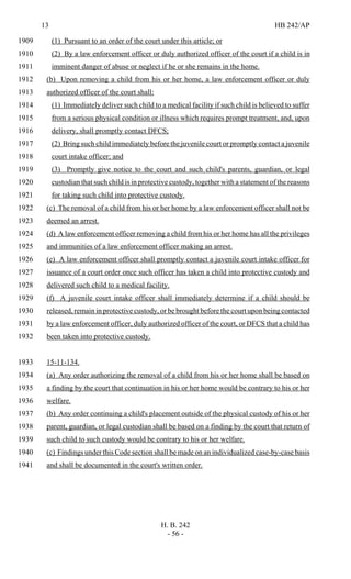 13 HB 242/AP
H. B. 242
- 56 -
(1) Pursuant to an order of the court under this article; or1909
(2) By a law enforcement officer or duly authorized officer of the court if a child is in1910
imminent danger of abuse or neglect if he or she remains in the home.1911
(b) Upon removing a child from his or her home, a law enforcement officer or duly1912
authorized officer of the court shall:1913
(1) Immediately deliver such child to a medical facility if such child is believed to suffer1914
from a serious physical condition or illness which requires prompt treatment, and, upon1915
delivery, shall promptly contact DFCS;1916
(2) Bring such child immediately before the juvenile court or promptly contact a juvenile1917
court intake officer; and1918
(3) Promptly give notice to the court and such child's parents, guardian, or legal1919
custodian that such child is in protective custody, together with a statement of the reasons1920
for taking such child into protective custody.1921
(c) The removal of a child from his or her home by a law enforcement officer shall not be1922
deemed an arrest.1923
(d) A law enforcement officer removing a child from his or her home has all the privileges1924
and immunities of a law enforcement officer making an arrest.1925
(e) A law enforcement officer shall promptly contact a juvenile court intake officer for1926
issuance of a court order once such officer has taken a child into protective custody and1927
delivered such child to a medical facility.1928
(f) A juvenile court intake officer shall immediately determine if a child should be1929
released, remain in protective custody, or be brought before the court upon being contacted1930
by a law enforcement officer, duly authorized officer of the court, or DFCS that a child has1931
been taken into protective custody.1932
15-11-134.1933
(a) Any order authorizing the removal of a child from his or her home shall be based on1934
a finding by the court that continuation in his or her home would be contrary to his or her1935
welfare.1936
(b) Any order continuing a child's placement outside of the physical custody of his or her1937
parent, guardian, or legal custodian shall be based on a finding by the court that return of1938
such child to such custody would be contrary to his or her welfare.1939
(c) Findings under this Code section shall be made on an individualized case-by-case basis1940
and shall be documented in the court's written order.1941
 