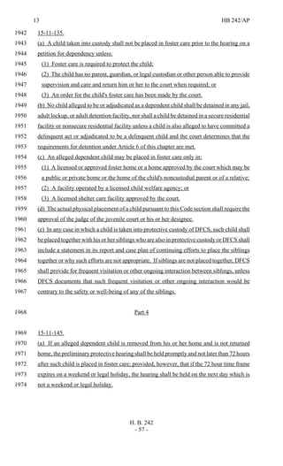 13 HB 242/AP
H. B. 242
- 57 -
15-11-135.1942
(a) A child taken into custody shall not be placed in foster care prior to the hearing on a1943
petition for dependency unless:1944
(1) Foster care is required to protect the child;1945
(2) The child has no parent, guardian, or legal custodian or other person able to provide1946
supervision and care and return him or her to the court when required; or1947
(3) An order for the child's foster care has been made by the court.1948
(b) No child alleged to be or adjudicated as a dependent child shall be detained in any jail,1949
adult lockup, or adult detention facility, nor shall a child be detained in a secure residential1950
facility or nonsecure residential facility unless a child is also alleged to have committed a1951
delinquent act or adjudicated to be a delinquent child and the court determines that the1952
requirements for detention under Article 6 of this chapter are met.1953
(c) An alleged dependent child may be placed in foster care only in:1954
(1) A licensed or approved foster home or a home approved by the court which may be1955
a public or private home or the home of the child's noncustodial parent or of a relative;1956
(2) A facility operated by a licensed child welfare agency; or1957
(3) A licensed shelter care facility approved by the court.1958
(d) The actual physical placement of a child pursuant to this Code section shall require the1959
approval of the judge of the juvenile court or his or her designee.1960
(e) In any case in which a child is taken into protective custody of DFCS, such child shall1961
be placed together with his or her siblings who are also in protective custody or DFCS shall1962
include a statement in its report and case plan of continuing efforts to place the siblings1963
together or why such efforts are not appropriate. If siblings are not placed together, DFCS1964
shall provide for frequent visitation or other ongoing interaction between siblings, unless1965
DFCS documents that such frequent visitation or other ongoing interaction would be1966
contrary to the safety or well-being of any of the siblings.1967
Part 41968
15-11-145.1969
(a) If an alleged dependent child is removed from his or her home and is not returned1970
home, the preliminary protective hearing shall be held promptly and not later than 72 hours1971
after such child is placed in foster care; provided, however, that if the 72 hour time frame1972
expires on a weekend or legal holiday, the hearing shall be held on the next day which is1973
not a weekend or legal holiday.1974
 