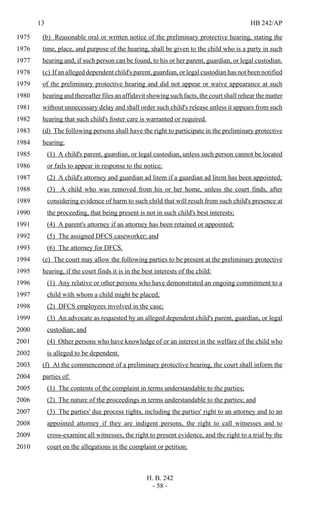 13 HB 242/AP
H. B. 242
- 58 -
(b) Reasonable oral or written notice of the preliminary protective hearing, stating the1975
time, place, and purpose of the hearing, shall be given to the child who is a party in such1976
hearing and, if such person can be found, to his or her parent, guardian, or legal custodian.1977
(c) If an alleged dependent child's parent, guardian, or legal custodian has not been notified1978
of the preliminary protective hearing and did not appear or waive appearance at such1979
hearing and thereafter files an affidavit showing such facts, the court shall rehear the matter1980
without unnecessary delay and shall order such child's release unless it appears from such1981
hearing that such child's foster care is warranted or required.1982
(d) The following persons shall have the right to participate in the preliminary protective1983
hearing:1984
(1) A child's parent, guardian, or legal custodian, unless such person cannot be located1985
or fails to appear in response to the notice;1986
(2) A child's attorney and guardian ad litem if a guardian ad litem has been appointed;1987
(3) A child who was removed from his or her home, unless the court finds, after1988
considering evidence of harm to such child that will result from such child's presence at1989
the proceeding, that being present is not in such child's best interests;1990
(4) A parent's attorney if an attorney has been retained or appointed;1991
(5) The assigned DFCS caseworker; and1992
(6) The attorney for DFCS.1993
(e) The court may allow the following parties to be present at the preliminary protective1994
hearing, if the court finds it is in the best interests of the child:1995
(1) Any relative or other persons who have demonstrated an ongoing commitment to a1996
child with whom a child might be placed;1997
(2) DFCS employees involved in the case;1998
(3) An advocate as requested by an alleged dependent child's parent, guardian, or legal1999
custodian; and2000
(4) Other persons who have knowledge of or an interest in the welfare of the child who2001
is alleged to be dependent.2002
(f) At the commencement of a preliminary protective hearing, the court shall inform the2003
parties of:2004
(1) The contents of the complaint in terms understandable to the parties;2005
(2) The nature of the proceedings in terms understandable to the parties; and2006
(3) The parties' due process rights, including the parties' right to an attorney and to an2007
appointed attorney if they are indigent persons, the right to call witnesses and to2008
cross-examine all witnesses, the right to present evidence, and the right to a trial by the2009
court on the allegations in the complaint or petition.2010
 