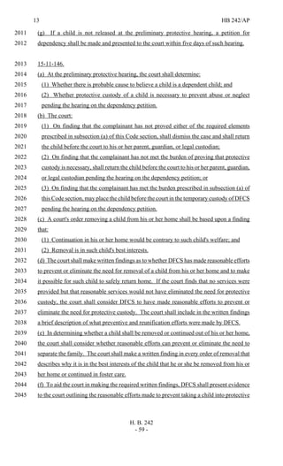 13 HB 242/AP
H. B. 242
- 59 -
(g) If a child is not released at the preliminary protective hearing, a petition for2011
dependency shall be made and presented to the court within five days of such hearing.2012
15-11-146.2013
(a) At the preliminary protective hearing, the court shall determine:2014
(1) Whether there is probable cause to believe a child is a dependent child; and2015
(2) Whether protective custody of a child is necessary to prevent abuse or neglect2016
pending the hearing on the dependency petition.2017
(b) The court:2018
(1) On finding that the complainant has not proved either of the required elements2019
prescribed in subsection (a) of this Code section, shall dismiss the case and shall return2020
the child before the court to his or her parent, guardian, or legal custodian;2021
(2) On finding that the complainant has not met the burden of proving that protective2022
custody is necessary, shall return the child before the court to his or her parent, guardian,2023
or legal custodian pending the hearing on the dependency petition; or2024
(3) On finding that the complainant has met the burden prescribed in subsection (a) of2025
this Code section, may place the child before the court in the temporary custody of DFCS2026
pending the hearing on the dependency petition.2027
(c) A court's order removing a child from his or her home shall be based upon a finding2028
that:2029
(1) Continuation in his or her home would be contrary to such child's welfare; and2030
(2) Removal is in such child's best interests.2031
(d) The court shall make written findings as to whether DFCS has made reasonable efforts2032
to prevent or eliminate the need for removal of a child from his or her home and to make2033
it possible for such child to safely return home. If the court finds that no services were2034
provided but that reasonable services would not have eliminated the need for protective2035
custody, the court shall consider DFCS to have made reasonable efforts to prevent or2036
eliminate the need for protective custody. The court shall include in the written findings2037
a brief description of what preventive and reunification efforts were made by DFCS.2038
(e) In determining whether a child shall be removed or continued out of his or her home,2039
the court shall consider whether reasonable efforts can prevent or eliminate the need to2040
separate the family. The court shall make a written finding in every order of removal that2041
describes why it is in the best interests of the child that he or she be removed from his or2042
her home or continued in foster care.2043
(f) To aid the court in making the required written findings, DFCS shall present evidence2044
to the court outlining the reasonable efforts made to prevent taking a child into protective2045
 