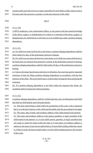 13 HB 242/AP
H. B. 242
- 60 -
custody and to provide services to make it possible for such child to safely return to his or2046
her home and why protective custody is in the best interests of the child.2047
Part 52048
15-11-150.2049
A DFCS employee, a law enforcement officer, or any person who has actual knowledge2050
of the abuse, neglect, or abandonment of a child or is informed of the abuse, neglect, or2051
abandonment of a child that he or she believes to be truthful may make a petition alleging2052
dependency.2053
15-11-151.2054
(a) If a child was removed from his or her home, a petition alleging dependency shall be2055
filed within five days of the preliminary protective hearing.2056
(b) If a child was not removed from his or her home or if a child was removed from his or2057
her home but was released from protective custody at the preliminary protective hearing,2058
a petition alleging dependency shall be filed within 30 days of the preliminary protective2059
hearing.2060
(c) Upon a showing of good cause and notice to all parties, the court may grant a requested2061
extension of time for filing a petition alleging dependency in accordance with the best2062
interests of the child. The court shall issue a written order reciting the facts justifying the2063
extension.2064
(d) If a petition alleging dependency is not filed within the required time frame, the2065
complaint shall be dismissed without prejudice.2066
15-11-152.2067
A petition alleging dependency shall be verified and may rely on information and belief2068
and shall set forth plainly and with particularity:2069
(1) The facts which bring a child within the jurisdiction of the court, with a statement2070
that it is in the best interests of the child and the public that the proceeding be brought;2071
(2) The name, date of birth, and residence address of the child named in the petition;2072
(3) The name and residence address of the parent, guardian, or legal custodian of the2073
child named in the petition; or, if such child's parent, guardian, or legal custodian does2074
not reside or cannot be found within the state or if such place of residence address is2075
unknown, the name of any known adult relative of such child residing within the county2076
or, if there is none, the known adult relative of such child residing nearest to the location2077
of the court;2078
 