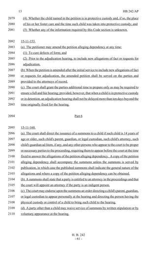 13 HB 242/AP
H. B. 242
- 61 -
(4) Whether the child named in the petition is in protective custody and, if so, the place2079
of his or her foster care and the time such child was taken into protective custody; and2080
(5) Whether any of the information required by this Code section is unknown.2081
15-11-153.2082
(a) The petitioner may amend the petition alleging dependency at any time:2083
(1) To cure defects of form; and2084
(2) Prior to the adjudication hearing, to include new allegations of fact or requests for2085
adjudication.2086
(b) When the petition is amended after the initial service to include new allegations of fact2087
or requests for adjudication, the amended petition shall be served on the parties and2088
provided to the attorneys of record.2089
(c) The court shall grant the parties additional time to prepare only as may be required to2090
ensure a full and fair hearing; provided, however, that when a child is in protective custody2091
or in detention, an adjudication hearing shall not be delayed more than ten days beyond the2092
time originally fixed for the hearing.2093
Part 62094
15-11-160.2095
(a) The court shall direct the issuance of a summons to a child if such child is 14 years of2096
age or older, such child's parent, guardian, or legal custodian, such child's attorney, such2097
child's guardian ad litem, if any, and any other persons who appear to the court to be proper2098
or necessary parties to the proceeding, requiring them to appear before the court at the time2099
fixed to answer the allegations of the petition alleging dependency. A copy of the petition2100
alleging dependency shall accompany the summons unless the summons is served by2101
publication, in which case the published summons shall indicate the general nature of the2102
allegations and where a copy of the petition alleging dependency can be obtained.2103
(b) A summons shall state that a party is entitled to an attorney in the proceedings and that2104
the court will appoint an attorney if the party is an indigent person.2105
(c) The court may endorse upon the summons an order directing a child's parent, guardian,2106
or legal custodian to appear personally at the hearing and directing the person having the2107
physical custody or control of a child to bring such child to the hearing.2108
(d) A party other than a child may waive service of summons by written stipulation or by2109
voluntary appearance at the hearing.2110
 