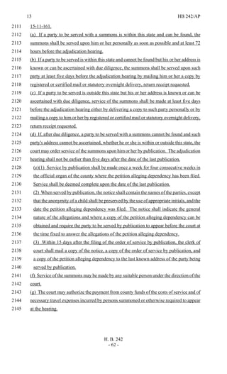 13 HB 242/AP
H. B. 242
- 62 -
15-11-161.2111
(a) If a party to be served with a summons is within this state and can be found, the2112
summons shall be served upon him or her personally as soon as possible and at least 722113
hours before the adjudication hearing.2114
(b) If a party to be served is within this state and cannot be found but his or her address is2115
known or can be ascertained with due diligence, the summons shall be served upon such2116
party at least five days before the adjudication hearing by mailing him or her a copy by2117
registered or certified mail or statutory overnight delivery, return receipt requested.2118
(c) If a party to be served is outside this state but his or her address is known or can be2119
ascertained with due diligence, service of the summons shall be made at least five days2120
before the adjudication hearing either by delivering a copy to such party personally or by2121
mailing a copy to him or her by registered or certified mail or statutory overnight delivery,2122
return receipt requested.2123
(d) If, after due diligence, a party to be served with a summons cannot be found and such2124
party's address cannot be ascertained, whether he or she is within or outside this state, the2125
court may order service of the summons upon him or her by publication. The adjudication2126
hearing shall not be earlier than five days after the date of the last publication.2127
(e)(1) Service by publication shall be made once a week for four consecutive weeks in2128
the official organ of the county where the petition alleging dependency has been filed.2129
Service shall be deemed complete upon the date of the last publication.2130
(2) When served by publication, the notice shall contain the names of the parties, except2131
that the anonymity of a child shall be preserved by the use of appropriate initials, and the2132
date the petition alleging dependency was filed. The notice shall indicate the general2133
nature of the allegations and where a copy of the petition alleging dependency can be2134
obtained and require the party to be served by publication to appear before the court at2135
the time fixed to answer the allegations of the petition alleging dependency.2136
(3) Within 15 days after the filing of the order of service by publication, the clerk of2137
court shall mail a copy of the notice, a copy of the order of service by publication, and2138
a copy of the petition alleging dependency to the last known address of the party being2139
served by publication.2140
(f) Service of the summons may be made by any suitable person under the direction of the2141
court.2142
(g) The court may authorize the payment from county funds of the costs of service and of2143
necessary travel expenses incurred by persons summoned or otherwise required to appear2144
at the hearing.2145
 
