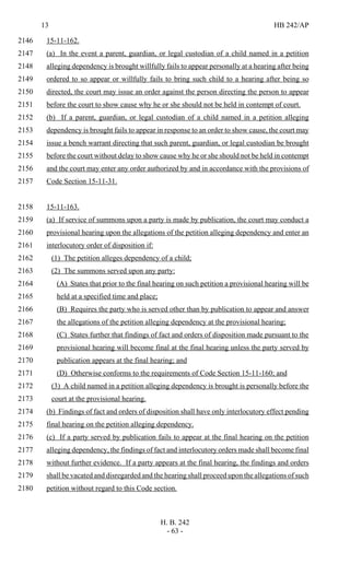 13 HB 242/AP
H. B. 242
- 63 -
15-11-162.2146
(a) In the event a parent, guardian, or legal custodian of a child named in a petition2147
alleging dependency is brought willfully fails to appear personally at a hearing after being2148
ordered to so appear or willfully fails to bring such child to a hearing after being so2149
directed, the court may issue an order against the person directing the person to appear2150
before the court to show cause why he or she should not be held in contempt of court.2151
(b) If a parent, guardian, or legal custodian of a child named in a petition alleging2152
dependency is brought fails to appear in response to an order to show cause, the court may2153
issue a bench warrant directing that such parent, guardian, or legal custodian be brought2154
before the court without delay to show cause why he or she should not be held in contempt2155
and the court may enter any order authorized by and in accordance with the provisions of2156
Code Section 15-11-31.2157
15-11-163.2158
(a) If service of summons upon a party is made by publication, the court may conduct a2159
provisional hearing upon the allegations of the petition alleging dependency and enter an2160
interlocutory order of disposition if:2161
(1) The petition alleges dependency of a child;2162
(2) The summons served upon any party:2163
(A) States that prior to the final hearing on such petition a provisional hearing will be2164
held at a specified time and place;2165
(B) Requires the party who is served other than by publication to appear and answer2166
the allegations of the petition alleging dependency at the provisional hearing;2167
(C) States further that findings of fact and orders of disposition made pursuant to the2168
provisional hearing will become final at the final hearing unless the party served by2169
publication appears at the final hearing; and2170
(D) Otherwise conforms to the requirements of Code Section 15-11-160; and2171
(3) A child named in a petition alleging dependency is brought is personally before the2172
court at the provisional hearing.2173
(b) Findings of fact and orders of disposition shall have only interlocutory effect pending2174
final hearing on the petition alleging dependency.2175
(c) If a party served by publication fails to appear at the final hearing on the petition2176
alleging dependency, the findings of fact and interlocutory orders made shall become final2177
without further evidence. If a party appears at the final hearing, the findings and orders2178
shall be vacated and disregarded and the hearing shall proceed upon the allegations of such2179
petition without regard to this Code section.2180
 
