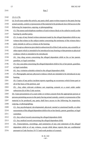 13 HB 242/AP
H. B. 242
- 64 -
Part 72181
15-11-170.2182
(a) In all cases under this article, any party shall, upon written request to the party having2183
actual custody, control, or possession of the material to be produced, have full access to the2184
following for inspection, copying, or photographing:2185
(1) The names and telephone numbers of each witness likely to be called to testify at the2186
hearing by another party;2187
(2) A copy of any formal written statement made by the alleged dependent child or any2188
witness that relates to the subject matter concerning the testimony of the witness that a2189
party intends to call as a witness at the hearing;2190
(3) Except as otherwise provided in subsection (b) of this Code section, any scientific or2191
other report which is intended to be introduced at any hearing or that pertains to physical2192
evidence which is intended to be introduced;2193
(4) Any drug screen concerning the alleged dependent child or his or her parent,2194
guardian, or legal custodian;2195
(5) Any case plan concerning the alleged dependent child or his or her parent, guardian,2196
or legal custodian;2197
(6) Any visitation schedule related to the alleged dependent child;2198
(7) Photographs and any physical evidence which are intended to be introduced at any2199
hearing;2200
(8) Copies of any police incident reports regarding an occurrence which forms part or2201
all of the basis of the petition; and2202
(9) Any other relevant evidence not requiring consent or a court order under2203
subsection (b) of this Code section.2204
(b) Upon presentation of a court order or written consent from the appropriate person or2205
persons permitting access to the party having actual custody, control, or possession of the2206
material to be produced, any party shall have access to the following for inspection,2207
copying, or photographing:2208
(1) Any psychological, developmental, physical, mental or emotional health, or other2209
assessments of the alleged dependent child or his or her family, parent, guardian, or legal2210
custodian;2211
(2) Any school record concerning the alleged dependent child;2212
(3) Any medical record concerning the alleged dependent child;2213
(4) Transcriptions, recordings, and summaries of any oral statement of the alleged2214
dependent child or of any witness, except child abuse reports that are confidential2215
pursuant to Code Section 19-7-5 and work product of counsel;2216
 