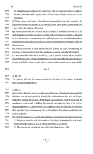 13 HB 242/AP
H. B. 242
- 66 -
(5) Impede the criminal prosecution of a minor who is being prosecuted as an adult or2252
the prosecution of an adult charged with an offense arising from the same transaction or2253
occurrence.2254
(f) No deposition shall be taken of an alleged dependent child unless the court orders the2255
deposition, under such conditions as the court may order, on the ground that the deposition2256
would further the purposes of this part.2257
(g) If at any time during the course of the proceedings it is brought to the attention of the2258
court that a person or entity has failed to comply with an order issued pursuant to this Code2259
section, the court may grant a continuance, prohibit the party from introducing in evidence2260
the information not disclosed, or enter such other order as the court deems just under the2261
circumstances.2262
(h) Nothing contained in this Code section shall prohibit the court from ordering the2263
disclosure of any information that the court deems necessary for proper adjudication.2264
(i) Any material or information furnished to a party pursuant to this Code section shall2265
remain in the exclusive custody of the party and shall only be used during the pendency of2266
the case and shall be subject to such other terms and conditions as the court may provide.2267
Part 82268
15-11-180.2269
The petitioner shall have the burden of proving the allegations of a dependency petition by2270
clear and convincing evidence.2271
15-11-181.2272
(a) The court shall fix a time for an adjudication hearing. If the alleged dependent child2273
is in foster care, the hearing shall be scheduled for no later than ten days after the filing of2274
the petition alleging dependency. If the alleged dependent child is not in foster care, the2275
adjudication hearing shall be held no later than 60 days after the filing of the petition2276
alleging dependency. If adjudication is not completed within 60 days from the date such2277
child was taken into protective custody, the petition alleging dependency may be dismissed2278
without prejudice.2279
(b) The following persons shall have the right to participate in the adjudication hearing:2280
(1) The parent, guardian, or legal custodian of the alleged dependent child, unless such2281
person cannot be located or fails to appear in response to the notice;2282
(2) The attorney and guardian ad litem of the alleged dependent child;2283
 