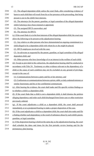 13 HB 242/AP
H. B. 242
- 67 -
(3) The alleged dependent child, unless the court finds, after considering evidence of2284
harm to such child that will result from his or her presence at the proceeding, that being2285
present is not in the child's best interests;2286
(4) The attorneys for the parent, guardian, or legal custodian of the alleged dependent2287
child if attorneys have been retained or appointed;2288
(5) The assigned DFCS caseworker; and2289
(6) The attorney for DFCS.2290
(c) If the court finds it is in the best interests of the alleged dependent child, the court may2291
allow the following to be present at the adjudication hearing:2292
(1) Any relative or other persons who have demonstrated an ongoing commitment to a2293
child alleged to be a dependent child with whom he or she might be placed;2294
(2) DFCS employees involved with the case;2295
(3) An advocate as requested by the parent, guardian, or legal custodian of the alleged2296
dependent child; and2297
(4) Other persons who have knowledge of or an interest in the welfare of such child.2298
(d) Except as provided in this subsection, the adjudication hearing shall be conducted in2299
accordance with Title 24. Testimony or other evidence relevant to the dependency of a2300
child or the cause of such condition may not be excluded on any ground of privilege,2301
except in the case of:2302
(1) Communications between a party and his or her attorney; and2303
(2) Confessions or communications between a priest, rabbi, or duly ordained minister or2304
similar functionary and his or her confidential communicant.2305
(e) After hearing the evidence, the court shall make and file specific written findings as2306
to whether a child is a dependent child.2307
(f) If the court finds that a child is not a dependent child, it shall dismiss the petition2308
alleging dependency and order such child discharged from foster care or other restriction2309
previously ordered.2310
(g) If the court adjudicates a child as a dependent child, the court shall proceed2311
immediately or at a postponed hearing to make a proper disposition of the case.2312
(h) If the court adjudicates a child as a dependent child, the court shall also make and file2313
a finding whether such dependency is the result of substance abuse by such child's parent,2314
guardian, or legal custodian.2315
(i) If the disposition hearing is held on the same day as the adjudication hearing, the court2316
shall schedule the dates and times for the first periodic review hearing and for the2317
permanency plan hearing.2318
 