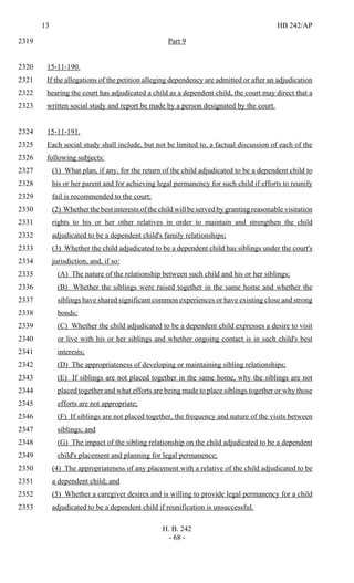 13 HB 242/AP
H. B. 242
- 68 -
Part 92319
15-11-190.2320
If the allegations of the petition alleging dependency are admitted or after an adjudication2321
hearing the court has adjudicated a child as a dependent child, the court may direct that a2322
written social study and report be made by a person designated by the court.2323
15-11-191.2324
Each social study shall include, but not be limited to, a factual discussion of each of the2325
following subjects:2326
(1) What plan, if any, for the return of the child adjudicated to be a dependent child to2327
his or her parent and for achieving legal permanency for such child if efforts to reunify2328
fail is recommended to the court;2329
(2) Whether the best interests of the child will be served by granting reasonable visitation2330
rights to his or her other relatives in order to maintain and strengthen the child2331
adjudicated to be a dependent child's family relationships;2332
(3) Whether the child adjudicated to be a dependent child has siblings under the court's2333
jurisdiction, and, if so:2334
(A) The nature of the relationship between such child and his or her siblings;2335
(B) Whether the siblings were raised together in the same home and whether the2336
siblings have shared significant common experiences or have existing close and strong2337
bonds;2338
(C) Whether the child adjudicated to be a dependent child expresses a desire to visit2339
or live with his or her siblings and whether ongoing contact is in such child's best2340
interests;2341
(D) The appropriateness of developing or maintaining sibling relationships;2342
(E) If siblings are not placed together in the same home, why the siblings are not2343
placed together and what efforts are being made to place siblings together or why those2344
efforts are not appropriate;2345
(F) If siblings are not placed together, the frequency and nature of the visits between2346
siblings; and2347
(G) The impact of the sibling relationship on the child adjudicated to be a dependent2348
child's placement and planning for legal permanence;2349
(4) The appropriateness of any placement with a relative of the child adjudicated to be2350
a dependent child; and2351
(5) Whether a caregiver desires and is willing to provide legal permanency for a child2352
adjudicated to be a dependent child if reunification is unsuccessful.2353
 