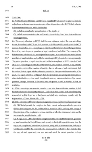13 HB 242/AP
H. B. 242
- 69 -
Part 102354
15-11-200.2355
(a) Within 30 days of the date a child who is placed in DFCS custody is removed from his2356
or her home and at each subsequent review of the disposition order, DFCS shall submit a2357
written report to the court which shall either:2358
(1) Include a case plan for a reunification of the family; or2359
(2) Include a statement of the factual basis for determining that a plan for reunification2360
is not appropriate.2361
(b) The report submitted by DFCS shall become a discrete part of the case record in a2362
format determined by DFCS and shall be made available to a child who is placed in DFCS2363
custody if such child is 14 years of age or older, his or her attorney, his or her guardian ad2364
litem, if any, and the parent, guardian, or legal custodian of such child. The contents of the2365
report shall be determined at a meeting to be held by DFCS in consultation with the parent,2366
guardian, or legal custodian and child who was placed in DFCS custody, when appropriate.2367
The parent, guardian, or legal custodian, the child who was placed in DFCS custody if such2368
child is 14 years of age or older, his or her attorney, and guardian ad litem, if any, shall be2369
given written notice of the meeting at least five days in advance of such meeting and shall2370
be advised that the report will be submitted to the court for consideration as an order of the2371
court. The report submitted to the court shall also contain any dissenting recommendations2372
of the judicial citizen review panel, if applicable, and any recommendations of the parent,2373
guardian, or legal custodian of the child who was placed in DFCS custody, if such are2374
available.2375
(c) If the court adopts a report that contains a case plan for reunification services, it shall2376
be in effect until modification by the court. A case plan shall address each reason requiring2377
removal of a child from his or her home and shall, at a minimum, comply with the2378
requirements of Code Section 15-11-201.2379
(d) If the submitted DFCS report contains a proposed case plan for reunification services:2380
(1) DFCS shall provide the caregiver, the foster parent, and any preadoptive parent or2381
relative providing care for the child who was placed in DFCS custody with a copy of2382
those portions of the court approved case plan that involve the permanency goal and the2383
services to be provided to the child;2384
(2) A copy of the DFCS report and case plan shall be delivered to the parent, guardian,2385
or legal custodian by United States mail, e-mail, or hand delivery at the same time the2386
report and case plan are transmitted to the court, along with written notice that such report2387
will be considered by the court without a hearing unless, within five days from the date2388
the copy of such report and case plan were delivered, the parent, guardian, or legal2389
 
