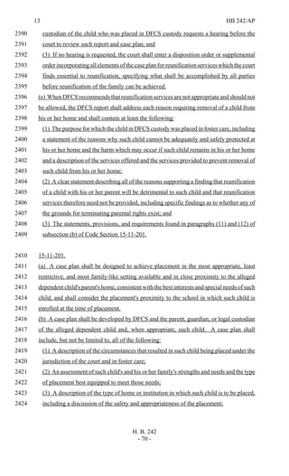 13 HB 242/AP
H. B. 242
- 70 -
custodian of the child who was placed in DFCS custody requests a hearing before the2390
court to review such report and case plan; and2391
(3) If no hearing is requested, the court shall enter a disposition order or supplemental2392
order incorporating all elements of the case planforreunificationserviceswhichthecourt2393
finds essential to reunification, specifying what shall be accomplished by all parties2394
before reunification of the family can be achieved.2395
(e) When DFCS recommends that reunification services are not appropriate and should not2396
be allowed, the DFCS report shall address each reason requiring removal of a child from2397
his or her home and shall contain at least the following:2398
(1) The purpose for which the child in DFCS custody was placed in foster care, including2399
a statement of the reasons why such child cannot be adequately and safely protected at2400
his or her home and the harm which may occur if such child remains in his or her home2401
and a description of the services offered and the services provided to prevent removal of2402
such child from his or her home;2403
(2) A clear statement describing all of the reasons supporting a finding that reunification2404
of a child with his or her parent will be detrimental to such child and that reunification2405
services therefore need not be provided, including specific findings as to whether any of2406
the grounds for terminating parental rights exist; and2407
(3) The statements, provisions, and requirements found in paragraphs (11) and (12) of2408
subsection (b) of Code Section 15-11-201.2409
15-11-201.2410
(a) A case plan shall be designed to achieve placement in the most appropriate, least2411
restrictive, and most family-like setting available and in close proximity to the alleged2412
dependent child's parent's home, consistent with the best interests and special needs of such2413
child, and shall consider the placement's proximity to the school in which such child is2414
enrolled at the time of placement.2415
(b) A case plan shall be developed by DFCS and the parent, guardian, or legal custodian2416
of the alleged dependent child and, when appropriate, such child. A case plan shall2417
include, but not be limited to, all of the following:2418
(1) A description of the circumstances that resulted in such child being placed under the2419
jurisdiction of the court and in foster care;2420
(2) An assessment of such child's and his or her family's strengths and needs and the type2421
of placement best equipped to meet those needs;2422
(3) A description of the type of home or institution in which such child is to be placed,2423
including a discussion of the safety and appropriateness of the placement;2424
 
