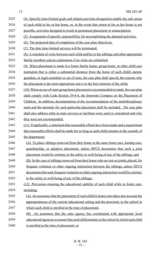 13 HB 242/AP
H. B. 242
- 71 -
(4) Specific time-limited goals and related activities designed to enable the safe return2425
of such child to his or her home, or, in the event that return to his or her home is not2426
possible, activities designed to result in permanent placement or emancipation;2427
(5) Assignment of specific responsibility for accomplishing the planned activities;2428
(6) The projected date of completion of the case plan objectives;2429
(7) The date time-limited services will be terminated;2430
(8) A schedule of visits between such child and his or her siblings and other appropriate2431
family members and an explanation if no visits are scheduled;2432
(9) When placement is made in a foster family home, group home, or other child care2433
institution that is either a substantial distance from the home of such child's parent,2434
guardian, or legal custodian or out of state, the case plan shall specify the reasons why2435
the placement is the most appropriate and is in the best interests of the child;2436
(10) When an out-of-state group home placement is recommended or made, the case plan2437
shall comply with Code Section 39-4-4, the Interstate Compact on the Placement of2438
Children. In addition, documentation of the recommendation of the multidisciplinary2439
team and the rationale for such particular placement shall be included. The case plan2440
shall also address what in-state services or facilities were used or considered and why2441
they were not recommended;2442
(11) If applicable, a statement that reasonable efforts have been made and a requirement2443
that reasonable efforts shall be made for so long as such child remains in the custody of2444
the department:2445
(A) To place siblings removed from their home in the same foster care, kinship care,2446
guardianship, or adoptive placement, unless DFCS documents that such a joint2447
placement would be contrary to the safety or well-being of any of the siblings; and2448
(B) In the case of siblings removed from their home who are not so jointly placed, for2449
frequent visitation or other ongoing interaction between the siblings, unless DFCS2450
documents that such frequent visitation or other ongoing interaction would be contrary2451
to the safety or well-being of any of the siblings;2452
(12) Provisions ensuring the educational stability of such child while in foster care,2453
including:2454
(A) An assurance that the placement of such child in foster care takes into account the2455
appropriateness of the current educational setting and the proximity to the school in2456
which such child is enrolled at the time of placement;2457
(B) An assurance that the state agency has coordinated with appropriate local2458
educational agencies to ensure that such child remains in the school in which such child2459
is enrolled at the time of placement; or2460
 