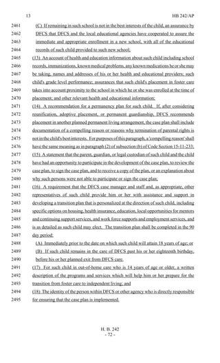 13 HB 242/AP
H. B. 242
- 72 -
(C) If remaining in such school is not in the best interests of the child, an assurance by2461
DFCS that DFCS and the local educational agencies have cooperated to assure the2462
immediate and appropriate enrollment in a new school, with all of the educational2463
records of such child provided to such new school;2464
(13) An account of health and education information about such child including school2465
records, immunizations, known medical problems, any known medications he or she may2466
be taking, names and addresses of his or her health and educational providers; such2467
child's grade level performance; assurances that such child's placement in foster care2468
takes into account proximity to the school in which he or she was enrolled at the time of2469
placement; and other relevant health and educational information;2470
(14) A recommendation for a permanency plan for such child. If, after considering2471
reunification, adoptive placement, or permanent guardianship, DFCS recommends2472
placement in another planned permanent living arrangement, the case plan shall include2473
documentation of a compelling reason or reasons why termination of parental rights is2474
not in the child's best interests. For purposes of this paragraph, a 'compelling reason' shall2475
have the same meaning as in paragraph (2) of subsection (b) of Code Section 15-11-233;2476
(15) A statement that the parent, guardian, or legal custodian of such child and the child2477
have had an opportunity to participate in the development of the case plan, to review the2478
case plan, to sign the case plan, and to receive a copy of the plan, or an explanation about2479
why such persons were not able to participate or sign the case plan;2480
(16) A requirement that the DFCS case manager and staff and, as appropriate, other2481
representatives of such child provide him or her with assistance and support in2482
developing a transition plan that is personalized at the direction of such child, including2483
specific options on housing, health insurance, education, local opportunities for mentors2484
and continuing support services, and work force supports and employment services, and2485
is as detailed as such child may elect. The transition plan shall be completed in the 902486
day period:2487
(A) Immediately prior to the date on which such child will attain 18 years of age; or2488
(B) If such child remains in the care of DFCS past his or her eighteenth birthday,2489
before his or her planned exit from DFCS care.2490
(17) For such child in out-of-home care who is 14 years of age or older, a written2491
description of the programs and services which will help him or her prepare for the2492
transition from foster care to independent living; and2493
(18) The identity of the person within DFCS or other agency who is directly responsible2494
for ensuring that the case plan is implemented.2495
 