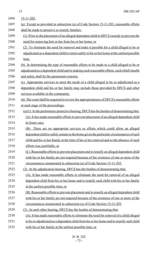 13 HB 242/AP
H. B. 242
- 73 -
15-11-202.2496
(a) Except as provided in subsection (a) of Code Section 15-11-203, reasonable efforts2497
shall be made to preserve or reunify families:2498
(1) Prior to the placement of an alleged dependent child in DFCS custody to prevent the2499
need for removing him or her from his or her home; or2500
(2) To eliminate the need for removal and make it possible for a child alleged to be or2501
adjudicated as a dependent child to return safely to his or her home at the earliest possible2502
time.2503
(b) In determining the type of reasonable efforts to be made to a child alleged to be or2504
adjudicated as a dependent child and in making such reasonable efforts, such child's health2505
and safety shall be the paramount concern.2506
(c) Appropriate services to meet the needs of a child alleged to be or adjudicated as a2507
dependent child and his or her family may include those provided by DFCS and other2508
services available in the community.2509
(d) The court shall be required to review the appropriateness of DFCS's reasonable efforts2510
at each stage of the proceedings.2511
(e)(1) At the preliminary protective hearing, DFCS has the burden of demonstrating that:2512
(A) It has made reasonable efforts to prevent placement of an alleged dependent child2513
in foster care;2514
(B) There are no appropriate services or efforts which could allow an alleged2515
dependent child to safely remain in the home given the particular circumstances of such2516
child and his or her family at the time of his or her removal and so the absence of such2517
efforts was justifiable; or2518
(C) Reasonable efforts to prevent placement and to reunify an alleged dependent child2519
with his or her family are not required because of the existence of one or more of the2520
circumstances enumerated in subsection (a) of Code Section 15-11-203.2521
(2) At the adjudication hearing, DFCS has the burden of demonstrating that:2522
(A) It has made reasonable efforts to eliminate the need for removal of an alleged2523
dependent child from his or her home and to reunify such child with his or her family2524
at the earliest possible time; or2525
(B) Reasonable efforts to prevent placement and to reunify an alleged dependent child2526
with his or her family are not required because of the existence of one or more of the2527
circumstances enumerated in subsection (a) of Code Section 15-11-203.2528
(3) At each other hearing, DFCS has the burden of demonstrating that:2529
(A) It has made reasonable efforts to eliminate the need for removal of a child alleged2530
to be or adjudicated as a dependent child from his or her home and to reunify such child2531
with his or her family at the earliest possible time; or2532
 