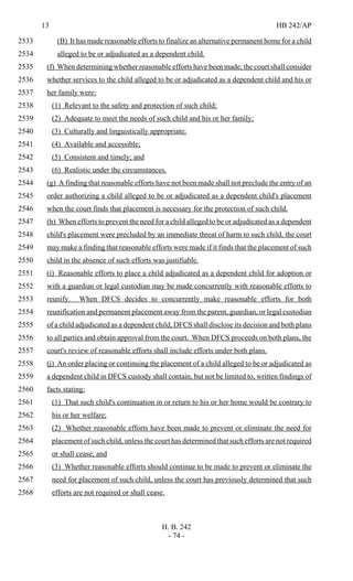 13 HB 242/AP
H. B. 242
- 74 -
(B) It has made reasonable efforts to finalize an alternative permanent home for a child2533
alleged to be or adjudicated as a dependent child.2534
(f) When determining whether reasonable efforts have been made, the court shall consider2535
whether services to the child alleged to be or adjudicated as a dependent child and his or2536
her family were:2537
(1) Relevant to the safety and protection of such child;2538
(2) Adequate to meet the needs of such child and his or her family;2539
(3) Culturally and linguistically appropriate;2540
(4) Available and accessible;2541
(5) Consistent and timely; and2542
(6) Realistic under the circumstances.2543
(g) A finding that reasonable efforts have not been made shall not preclude the entry of an2544
order authorizing a child alleged to be or adjudicated as a dependent child's placement2545
when the court finds that placement is necessary for the protection of such child.2546
(h) When efforts to prevent the need for a child alleged to be or adjudicated as a dependent2547
child's placement were precluded by an immediate threat of harm to such child, the court2548
may make a finding that reasonable efforts were made if it finds that the placement of such2549
child in the absence of such efforts was justifiable.2550
(i) Reasonable efforts to place a child adjudicated as a dependent child for adoption or2551
with a guardian or legal custodian may be made concurrently with reasonable efforts to2552
reunify. When DFCS decides to concurrently make reasonable efforts for both2553
reunification and permanent placement away from the parent, guardian, or legal custodian2554
of a child adjudicated as a dependent child, DFCS shall disclose its decision and both plans2555
to all parties and obtain approval from the court. When DFCS proceeds on both plans, the2556
court's review of reasonable efforts shall include efforts under both plans.2557
(j) An order placing or continuing the placement of a child alleged to be or adjudicated as2558
a dependent child in DFCS custody shall contain, but not be limited to, written findings of2559
facts stating:2560
(1) That such child's continuation in or return to his or her home would be contrary to2561
his or her welfare;2562
(2) Whether reasonable efforts have been made to prevent or eliminate the need for2563
placement of such child, unless the court has determined that such efforts are not required2564
or shall cease; and2565
(3) Whether reasonable efforts should continue to be made to prevent or eliminate the2566
need for placement of such child, unless the court has previously determined that such2567
efforts are not required or shall cease.2568
 