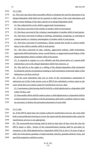 13 HB 242/AP
H. B. 242
- 75 -
15-11-203.2569
(a) The court may direct that reasonable efforts to eliminate the need for placement of an2570
alleged dependent child shall not be required or shall cease if the court determines and2571
makes written findings of fact that a parent of an alleged dependent child:2572
(1) Has subjected his or her child to aggravated circumstances;2573
(2) Has been convicted of the murder of another child of such parent;2574
(3) Has been convicted of the voluntary manslaughter of another child of such parent;2575
(4) Has been convicted of aiding or abetting, attempting, conspiring, or soliciting to2576
commit murder or voluntary manslaughter of another child of such parent;2577
(5) Has been convicted of committing a felony assault that results in serious bodily2578
injury to the child or another child of such parent;2579
(6) Has been convicted of rape, sodomy, aggravated sodomy, child molestation,2580
aggravated child molestation, incest, sexual battery, or aggravated sexual battery of the2581
alleged dependent child or another child of the parent;2582
(7) Is required to register as a sex offender and that preservation of a parent-child2583
relationship is not in the alleged dependent child's best interests; or2584
(8) Has had his or her rights to a sibling of the alleged dependent child terminated2585
involuntarily and the circumstances leading to such termination of parental rights to that2586
sibling have not been resolved.2587
(b) If the court determines that one or more of the circumstances enumerated in2588
subsection (a) of this Code section exist or DFCS has submitted a written report to the2589
court which does not contain a plan for reunification services, then:2590
(1) A permanency plan hearing shall be held for a child adjudicated as a dependent child2591
within 30 days; and2592
(2) Reasonable efforts shall be made to place a child adjudicated as a dependent child in2593
a timely manner in accordance with the permanency plan and to complete whatever steps2594
are necessary to finalize the permanent placement of such child.2595
15-11-204.2596
(a) If the DFCS report does not contain a plan for reunification services, the court shall2597
hold a nonreunification hearing to review the report and the determination that a plan for2598
reunification services is not appropriate.2599
(b) The nonreunification hearing shall be held no later than 30 days from the time the2600
DFCS report is filed. Notice of the nonreunification hearing shall be provided, by2601
summons, to the child adjudicated as a dependent child if he or she is 14 years of age or2602
older, his or her parent, guardian, or legal custodian, attorney, guardian ad litem, if any, and2603
specified nonparties entitled to notice.2604
 