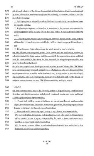 13 HB 242/AP
H. B. 242
- 78 -
(d) All adult relatives of the alleged dependent child identified in a diligent search required2674
by this Code section, subject to exceptions due to family or domestic violence, shall be2675
provided with notice:2676
(1) Specifying that an alleged dependent child has been or is being removed from his or2677
her parental custody;2678
(2) Explaining the options a relative has to participate in the care and placement of the2679
alleged dependent child and any options that may be lost by failing to respond to the2680
notice;2681
(3) Describing the process for becoming an approved foster family home and the2682
additional services and supports available for children placed in approved foster homes;2683
and2684
(4) Describing any financial assistance for which a relative may be eligible.2685
(e) The diligent search required by this Code section and the notification required by2686
subsection (d) of this Code section shall be completed, documented in writing, and filed2687
with the court within 30 days from the date on which the alleged dependent child was2688
removed from his or her home.2689
(f) After the completion of the diligent search required by this Code section, DFCS shall2690
have a continuing duty to search for relatives or other persons who have demonstrated an2691
ongoing commitment to a child and with whom it may be appropriate to place the alleged2692
dependent child until such relatives or persons are found or until such child is placed for2693
adoption unless the court excuses DFCS from conducting a diligent search.2694
15-11-212.2695
(a) The court may make any of the following orders of disposition or a combination of2696
those best suited to the protection and physical, emotional, mental, and moral welfare of2697
a child adjudicated as a dependent child:2698
(1) Permit such child to remain with his or her parent, guardian, or legal custodian2699
subject to conditions and limitations as the court prescribes, including supervision as2700
directed by the court for the protection of such child;2701
(2) Grant or transfer temporary legal custody to any of these persons or entities:2702
(A) Any individual, including a biological parent, who, after study by the probation2703
officer or other person or agency designated by the court, is found by the court to be2704
qualified to receive and care for such child;2705
(B) An agency or other private organization licensed or otherwise authorized by law2706
to receive and provide care for such child;2707
 