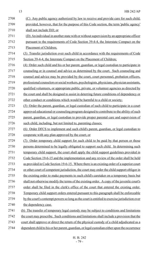 13 HB 242/AP
H. B. 242
- 79 -
(C) Any public agency authorized by law to receive and provide care for such child;2708
provided, however, that for the purpose of this Code section, the term 'public agency'2709
shall not include DJJ; or2710
(D) An individual in another state with or without supervision by an appropriate officer2711
pursuant to the requirements of Code Section 39-4-4, the Interstate Compact on the2712
Placement of Children;2713
(3) Transfer jurisdiction over such child in accordance with the requirements of Code2714
Section 39-4-4, the Interstate Compact on the Placement of Children;2715
(4) Order such child and his or her parent, guardian, or legal custodian to participate in2716
counseling or in counsel and advice as determined by the court. Such counseling and2717
counsel and advice may be provided by the court, court personnel, probation officers,2718
professionalcounselorsorsocialworkers,psychologists,physicians,physicianassistants,2719
qualified volunteers, or appropriate public, private, or volunteer agencies as directed by2720
the court and shall be designed to assist in deterring future conditions of dependency or2721
other conduct or conditions which would be harmful to a child or society;2722
(5) Order the parent, guardian, or legal custodian of such child to participate in a court2723
approved educational or counseling program designed to contribute to the ability of such2724
parent, guardian, or legal custodian to provide proper parental care and supervision of2725
such child, including, but not limited to, parenting classes;2726
(6) Order DFCS to implement and such child's parent, guardian, or legal custodian to2727
cooperate with any plan approved by the court; or2728
(7) Order temporary child support for such child to be paid by that person or those2729
persons determined to be legally obligated to support such child. In determining such2730
temporary child support, the court shall apply the child support guidelines provided in2731
Code Section 19-6-15 and the implementation and any review of the order shall be held2732
as provided in Code Section 19-6-15. Where there is an existing order of a superior court2733
or other court of competent jurisdiction, the court may order the child support obligor in2734
the existing order to make payments to such child's caretaker on a temporary basis but2735
shall not otherwise modify the terms of the existing order. A copy of the juvenile court's2736
order shall be filed in the clerk's office of the court that entered the existing order.2737
Temporary child support orders entered pursuant to this paragraph shall be enforceable2738
by the court's contempt powers so long as the court is entitled to exercise jurisdiction over2739
the dependency case.2740
(b) The transfer of temporary legal custody may be subject to conditions and limitations2741
the court may prescribe. Such conditions and limitations shall include a provision that the2742
court shall approve or direct the return of the physical custody of a child adjudicated as a2743
dependent child to his or her parent, guardian, or legal custodian either upon the occurrence2744
 