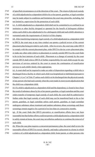13 HB 242/AP
H. B. 242
- 80 -
of specified circumstances or at the direction of the court. The return of physical custody2745
of a child adjudicated as a dependent child to his or her parent, guardian, or legal custodian2746
may be made subject to conditions and limitations the court may prescribe, including, but2747
not limited to, supervision for the protection of such child.2748
(c) A child adjudicated as a dependent child shall not be committed to or confined in an2749
institution or other facility designed or operated for the benefit of delinquent children2750
unless such child is also adjudicated to be a delinquent child and such child's detention is2751
warranted under the requirements of Article 6 of this chapter.2752
(d) After transferring temporary legal custody of a child adjudicated as a dependent child2753
to DFCS, the court may at any time conduct sua sponte a judicial review of the current2754
placement plan being provided to such child. After its review, the court may order DFCS2755
to comply with the current placement plan, order DFCS to devise a new placement plan,2756
or make any other order relative to placement or custody outside DFCS as the court finds2757
to be in the best interests of such child. Placement or a change of custody by the court2758
outside DFCS shall relieve DFCS of further responsibility for such child except for any2759
provision of services ordered by the court to ensure the continuation of reunification2760
services to such child's family when appropriate.2761
(e) A court shall not be required to make an order of disposition regarding a child who is2762
discharged from a facility in which such child was hospitalized or habilitated pursuant to2763
Chapter 3, 4, or 7 of Title 37 unless such child is to be discharged into the physical custody2764
of any person who had such custody when the court made its most recent adjudication that2765
the child was a dependent child.2766
(f) If a child is adjudicated as a dependent child and the dependency is found to have been2767
the result of substance abuse by his or her parent, guardian, or legal custodian and the court2768
orders transfer of temporary legal custody of such child, the court shall be authorized to2769
further order that legal custody of such child may not be transferred back to his or her2770
parent, guardian, or legal custodian unless such parent, guardian, or legal custodian2771
undergoes substance abuse treatment and random substance abuse screenings and those2772
screenings remain negative for a period of no less than six consecutive months.2773
(g) If the court finds that DFCS preventive or reunification efforts have not been2774
reasonable but that further efforts could not permit a child adjudicated as a dependent child2775
to safely remain at home, the court may nevertheless authorize or continue the removal of2776
such child.2777
(h) When the case plan requires a concurrent permanency plan, the court shall review the2778
reasonable efforts of DFCS to recruit, identify, and make a placement in a home in which2779
a relative of a child adjudicated as a dependent child, foster parent, or other persons who2780
 