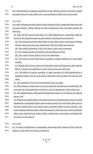 13 HB 242/AP
H. B. 242
- 81 -
have demonstrated an ongoing commitment to the child has agreed to provide a legally2781
permanent home for such child in the event reunification efforts are not successful.2782
15-11-213.2783
Any order of disposition shall contain written findings of fact to support the disposition and2784
case plan ordered. Before making an order of disposition, the court shall consider the2785
following:2786
(1) Why the best interests and safety of a child adjudicated as a dependent child are2787
served by the disposition and case plan ordered, including but not limited to:2788
(A) The interaction and interrelationship of such child with his or her parent, siblings,2789
and any other person who may significantly affect the child's best interests;2790
(B) Such child's adjustment to his or her home, school, and community;2791
(C) The mental and physical health of all individuals involved;2792
(D) The wishes of such child as to his or her placement;2793
(E) The wishes of such child's parent, guardian, or legal custodian as to such child's2794
custody;2795
(F) Whether there exists a relative of such child or other individual who, after study by2796
DFCS, is found to be qualified to receive and care for such child; and2797
(G) The ability of a parent, guardian, or legal custodian of a child adjudicated as a2798
dependent child to care for such child in the home so that no harm will result to such2799
child;2800
(2) The availability of services recommended in the case plan;2801
(3) What alternative dispositions or services under the case plan were considered by the2802
court and why such dispositions or services were not appropriate in the instant case;2803
(4) The appropriateness of the particular placement made or to be made by the placing2804
agency; and2805
(5) Whether reasonable efforts were made to prevent or eliminate the necessity of a child2806
adjudicated as a dependent child's removal and to reunify his or her family after removal2807
from the custody of his or her family unless reasonable efforts were not required. The2808
court's findings should include a brief description of what preventive and reunification2809
efforts were made and why further efforts could not have prevented or eliminated the2810
necessity of such removal.2811
15-11-214.2812
(a) An order of disposition in a dependency proceeding shall continue in force until the2813
purposes of the order have been accomplished.2814
 