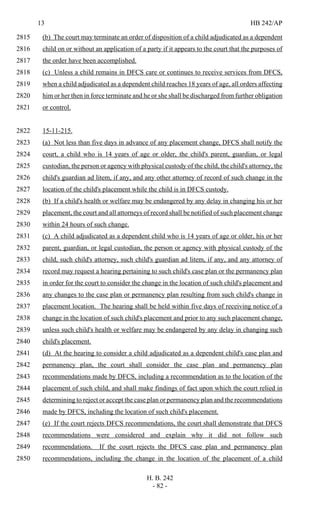 13 HB 242/AP
H. B. 242
- 82 -
(b) The court may terminate an order of disposition of a child adjudicated as a dependent2815
child on or without an application of a party if it appears to the court that the purposes of2816
the order have been accomplished.2817
(c) Unless a child remains in DFCS care or continues to receive services from DFCS,2818
when a child adjudicated as a dependent child reaches 18 years of age, all orders affecting2819
him or her then in force terminate and he or she shall be discharged from further obligation2820
or control.2821
15-11-215.2822
(a) Not less than five days in advance of any placement change, DFCS shall notify the2823
court, a child who is 14 years of age or older, the child's parent, guardian, or legal2824
custodian, the person or agency with physical custody of the child, the child's attorney, the2825
child's guardian ad litem, if any, and any other attorney of record of such change in the2826
location of the child's placement while the child is in DFCS custody.2827
(b) If a child's health or welfare may be endangered by any delay in changing his or her2828
placement, the court and all attorneys of record shall be notified of such placement change2829
within 24 hours of such change.2830
(c) A child adjudicated as a dependent child who is 14 years of age or older, his or her2831
parent, guardian, or legal custodian, the person or agency with physical custody of the2832
child, such child's attorney, such child's guardian ad litem, if any, and any attorney of2833
record may request a hearing pertaining to such child's case plan or the permanency plan2834
in order for the court to consider the change in the location of such child's placement and2835
any changes to the case plan or permanency plan resulting from such child's change in2836
placement location. The hearing shall be held within five days of receiving notice of a2837
change in the location of such child's placement and prior to any such placement change,2838
unless such child's health or welfare may be endangered by any delay in changing such2839
child's placement.2840
(d) At the hearing to consider a child adjudicated as a dependent child's case plan and2841
permanency plan, the court shall consider the case plan and permanency plan2842
recommendations made by DFCS, including a recommendation as to the location of the2843
placement of such child, and shall make findings of fact upon which the court relied in2844
determining to reject or accept the case plan or permanency plan and the recommendations2845
made by DFCS, including the location of such child's placement.2846
(e) If the court rejects DFCS recommendations, the court shall demonstrate that DFCS2847
recommendations were considered and explain why it did not follow such2848
recommendations. If the court rejects the DFCS case plan and permanency plan2849
recommendations, including the change in the location of the placement of a child2850
 
