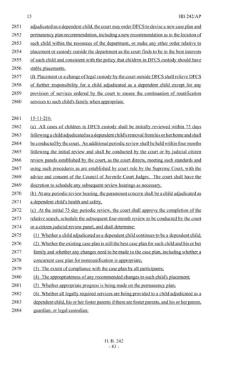 13 HB 242/AP
H. B. 242
- 83 -
adjudicated as a dependent child, the court may order DFCS to devise a new case plan and2851
permanency plan recommendation, including a new recommendation as to the location of2852
such child within the resources of the department, or make any other order relative to2853
placement or custody outside the department as the court finds to be in the best interests2854
of such child and consistent with the policy that children in DFCS custody should have2855
stable placements.2856
(f) Placement or a change of legal custody by the court outside DFCS shall relieve DFCS2857
of further responsibility for a child adjudicated as a dependent child except for any2858
provision of services ordered by the court to ensure the continuation of reunification2859
services to such child's family when appropriate.2860
15-11-216.2861
(a) All cases of children in DFCS custody shall be initially reviewed within 75 days2862
following a child adjudicated as a dependent child's removal from his or her home and shall2863
be conducted by the court. An additional periodic review shall be held within four months2864
following the initial review and shall be conducted by the court or by judicial citizen2865
review panels established by the court, as the court directs, meeting such standards and2866
using such procedures as are established by court rule by the Supreme Court, with the2867
advice and consent of the Council of Juvenile Court Judges. The court shall have the2868
discretion to schedule any subsequent review hearings as necessary.2869
(b) At any periodic review hearing, the paramount concern shall be a child adjudicated as2870
a dependent child's health and safety.2871
(c) At the initial 75 day periodic review, the court shall approve the completion of the2872
relative search, schedule the subsequent four-month review to be conducted by the court2873
or a citizen judicial review panel, and shall determine:2874
(1) Whether a child adjudicated as a dependent child continues to be a dependent child;2875
(2) Whether the existing case plan is still the best case plan for such child and his or her2876
family and whether any changes need to be made to the case plan, including whether a2877
concurrent case plan for nonreunification is appropriate;2878
(3) The extent of compliance with the case plan by all participants;2879
(4) The appropriateness of any recommended changes to such child's placement;2880
(5) Whether appropriate progress is being made on the permanency plan;2881
(6) Whether all legally required services are being provided to a child adjudicated as a2882
dependent child, his or her foster parents if there are foster parents, and his or her parent,2883
guardian, or legal custodian;2884
 