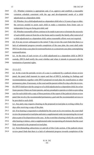 13 HB 242/AP
H. B. 242
- 84 -
(7) Whether visitation is appropriate and, if so, approve and establish a reasonable2885
visitation schedule consistent with the age and developmental needs of a child2886
adjudicated as a dependent child;2887
(8) Whether, for a child adjudicated as a dependent child who is 14 years of age or older,2888
the services needed to assist such child to make a transition from foster care to2889
independent living are being provided; and2890
(9) Whether reasonable efforts continue to be made to prevent or eliminate the necessity2891
of such child's removal from his or her home and to reunify the family after removal of2892
a child adjudicated as a dependent child, unless reasonable efforts were not required.2893
(d) If at any review subsequent to the initial 75 day review the court finds that there is a2894
lack of substantial progress towards completion of the case plan, the court shall order2895
DFCS to develop a case plan for nonreunification or a concurrent case plan contemplating2896
nonreunification.2897
(e) At the time of each review of a child adjudicated as a dependent child in DFCS2898
custody, DFCS shall notify the court whether and when it intends to proceed with the2899
termination of parental rights.2900
15-11-217.2901
(a) In the event the periodic review of a case is conducted by a judicial citizen review2902
panel, the panel shall transmit its report and that of DFCS, including its findings and2903
recommendations together with DFCS proposed revised plan for reunification or other2904
permanency plan, if necessary, to the court and the parent within five days after the review.2905
(b) DFCS shall provide the caregiver of a child adjudicated as a dependent child, his or her2906
foster parents if there are foster parents, and any preadoptive parents or relatives providing2907
care for such child with a copy of those portions of the report of the judicial citizen review2908
panel that involve the recommended permanency goal and the recommended services to2909
be provided to such child.2910
(c) Any party may request a hearing on the proposed revised plan in writing within five2911
days after receiving a copy of the plan.2912
(d) If no hearing is requested or scheduled by the court on its own motion, the court shall2913
review the proposed revised plan and enter a supplemental order incorporating the revised2914
plan as part of its disposition in the case. In the event that a hearing is held, the court shall,2915
after hearing evidence, enter a supplemental order incorporating all elements that the court2916
finds essential in the proposed revised plan.2917
(e) Notwithstanding subsections (c) and (d) of this Code section, if the judicial citizen2918
review panel finds that there is a lack of substantial progress towards completion of the2919
 