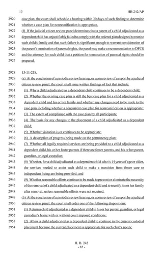 13 HB 242/AP
H. B. 242
- 85 -
case plan, the court shall schedule a hearing within 30 days of such finding to determine2920
whether a case plan for nonreunification is appropriate.2921
(f) If the judicial citizen review panel determines that a parent of a child adjudicated as a2922
dependent child has unjustifiably failed to complywiththeorderedplandesignedtoreunite2923
such child's family and that such failure is significant enough to warrant consideration of2924
the parent's termination of parental rights, the panel may make a recommendation to DFCS2925
and the attorney for such child that a petition for termination of parental rights should be2926
prepared.2927
15-11-218.2928
(a) At the conclusion of a periodic review hearing, or upon review of a report by a judicial2929
citizen review panel, the court shall issue written findings of fact that include:2930
(1) Why a child adjudicated as a dependent child continues to be a dependent child;2931
(2) Whether the existing case plan is still the best case plan for a child adjudicated as a2932
dependent child and his or her family and whether any changes need to be made to the2933
case plan including whether a concurrent case plan for nonreunification is appropriate;2934
(3) The extent of compliance with the case plan by all participants;2935
(4) The basis for any changes to the placement of a child adjudicated as a dependent2936
child;2937
(5) Whether visitation is or continues to be appropriate;2938
(6) A description of progress being made on the permanency plan;2939
(7) Whether all legally required services are being provided to a child adjudicated as a2940
dependent child, his or her foster parents if there are foster parents, and his or her parent,2941
guardian, or legal custodian;2942
(8) Whether, for a child adjudicated as a dependent child who is 14 years of age or older,2943
the services needed to assist such child to make a transition from foster care to2944
independent living are being provided; and2945
(9) Whether reasonable efforts continue to be made to prevent or eliminate the necessity2946
of the removal of a child adjudicated as a dependent child and to reunify his or her family2947
after removal, unless reasonable efforts were not required.2948
(b) At the conclusion of a periodic review hearing, or upon review of a report by a judicial2949
citizen review panel, the court shall order one of the following dispositions:2950
(1) Return a child adjudicated as a dependent child to his or her parent, guardian, or legal2951
custodian's home with or without court imposed conditions;2952
(2) Allow a child adjudicated as a dependent child to continue in the current custodial2953
placement because the current placement is appropriate for such child's needs;2954
 