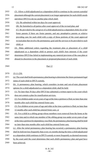 13 HB 242/AP
H. B. 242
- 86 -
(3) Allow a child adjudicated as a dependent child to continue in the current custodial2955
placement although the current placement is no longer appropriate for such child's needs2956
and direct DFCS to devise another plan which shall:2957
(A) Be submitted within ten days for court approval;2958
(B) Be furnished to all parties after court approval of the revised plan; and2959
(C) Be provided to the caregiver of a child adjudicated as a dependent child, his or her2960
foster parents if there are foster parents, and any preadoptive parents or relative2961
providing care for such child with a copy of those portions of the court approved2962
revised plan that involve the permanency goal and the services to be provided to such2963
child; or2964
(4) Make additional orders regarding the treatment plan or placement of a child2965
adjudicated as a dependent child to protect such child's best interests if the court2966
determines DFCS has failed in implementing any material provision of the case plan or2967
abused its discretion in the placement or proposed placement of such child.2968
Part 122969
15-11-230.2970
(a) The court shall hold a permanency plan hearing to determine the future permanent legal2971
status of each child in DFCS custody.2972
(b) A permanency plan hearing, which considers in-state and out-of-state placement2973
options for a child adjudicated as a dependent child, shall be held:2974
(1) No later than 30 days after DFCS has submitted a written report to the court which2975
does not contain a plan for reunification services;2976
(2) For children under seven years of age at the time a petition is filed, no later than nine2977
months after such child has entered foster care;2978
(3) For children seven years of age and older at the time a petition is filed, no later than2979
12 months after such child has entered foster care; or2980
(4) For a child in a sibling group whose members were removed from the home at the2981
same time and in which one member of the sibling group was under seven years of age2982
at the time a petition for dependency was filed, the permanency plan hearing shall be held2983
no later than nine months after such child has entered foster care.2984
(c) After the initial permanency plan hearing has occurred, a permanency plan hearing2985
shall be held not less frequently than every six months during the time a child adjudicated2986
as a dependent child continues in DFCS custody or more frequently as deemed necessary2987
by the court until the court determines that such child's permanency plan and goal have2988
been achieved.2989
 