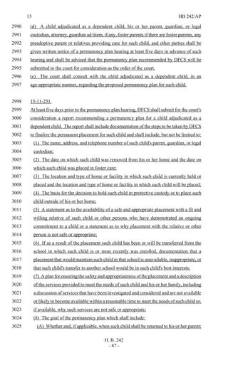 13 HB 242/AP
H. B. 242
- 87 -
(d) A child adjudicated as a dependent child, his or her parent, guardian, or legal2990
custodian, attorney, guardian ad litem, if any, foster parents if there are foster parents, any2991
preadoptive parent or relatives providing care for such child, and other parties shall be2992
given written notice of a permanency plan hearing at least five days in advance of such2993
hearing and shall be advised that the permanency plan recommended by DFCS will be2994
submitted to the court for consideration as the order of the court.2995
(e) The court shall consult with the child adjudicated as a dependent child, in an2996
age-appropriate manner, regarding the proposed permanency plan for such child.2997
15-11-231.2998
At least five days prior to the permanency plan hearing, DFCS shall submit for the court's2999
consideration a report recommending a permanency plan for a child adjudicated as a3000
dependent child. The report shall include documentation of the steps to be taken by DFCS3001
to finalize the permanent placement for such child and shall include, but not be limited to:3002
(1) The name, address, and telephone number of such child's parent, guardian, or legal3003
custodian;3004
(2) The date on which such child was removed from his or her home and the date on3005
which such child was placed in foster care;3006
(3) The location and type of home or facility in which such child is currently held or3007
placed and the location and type of home or facility in which such child will be placed;3008
(4) The basis for the decision to hold such child in protective custody or to place such3009
child outside of his or her home;3010
(5) A statement as to the availability of a safe and appropriate placement with a fit and3011
willing relative of such child or other persons who have demonstrated an ongoing3012
commitment to a child or a statement as to why placement with the relative or other3013
person is not safe or appropriate;3014
(6) If as a result of the placement such child has been or will be transferred from the3015
school in which such child is or most recently was enrolled, documentation that a3016
placement that would maintain such child in that school is unavailable, inappropriate, or3017
that such child's transfer to another school would be in such child's best interests;3018
(7) A plan for ensuring the safety and appropriateness of the placement and a description3019
of the services provided to meet the needs of such child and his or her family, including3020
a discussion of services that have been investigated and considered and are not available3021
or likely to become available within a reasonable time to meet the needs of such child or,3022
if available, why such services are not safe or appropriate;3023
(8) The goal of the permanency plan which shall include:3024
(A) Whether and, if applicable, when such child shall be returned to his or her parent;3025
 
