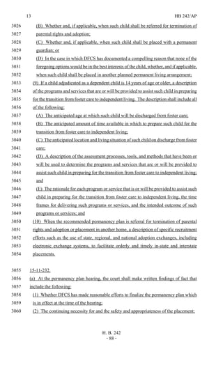 13 HB 242/AP
H. B. 242
- 88 -
(B) Whether and, if applicable, when such child shall be referred for termination of3026
parental rights and adoption;3027
(C) Whether and, if applicable, when such child shall be placed with a permanent3028
guardian; or3029
(D) In the case in which DFCS has documented a compelling reason that none of the3030
foregoing options would be in the best interests of the child, whether, and if applicable,3031
when such child shall be placed in another planned permanent living arrangement;3032
(9) If a child adjudicated as a dependent child is 14 years of age or older, a description3033
of the programs and services that are or will be provided to assist such child in preparing3034
for the transition from foster care to independent living. The description shall include all3035
of the following:3036
(A) The anticipated age at which such child will be discharged from foster care;3037
(B) The anticipated amount of time available in which to prepare such child for the3038
transition from foster care to independent living;3039
(C) The anticipated location and living situation of such child on discharge from foster3040
care;3041
(D) A description of the assessment processes, tools, and methods that have been or3042
will be used to determine the programs and services that are or will be provided to3043
assist such child in preparing for the transition from foster care to independent living;3044
and3045
(E) The rationale for each program or service that is or will be provided to assist such3046
child in preparing for the transition from foster care to independent living, the time3047
frames for delivering such programs or services, and the intended outcome of such3048
programs or services; and3049
(10) When the recommended permanency plan is referral for termination of parental3050
rights and adoption or placement in another home, a description of specific recruitment3051
efforts such as the use of state, regional, and national adoption exchanges, including3052
electronic exchange systems, to facilitate orderly and timely in-state and interstate3053
placements.3054
15-11-232.3055
(a) At the permanency plan hearing, the court shall make written findings of fact that3056
include the following:3057
(1) Whether DFCS has made reasonable efforts to finalize the permanency plan which3058
is in effect at the time of the hearing;3059
(2) The continuing necessity for and the safety and appropriateness of the placement;3060
 