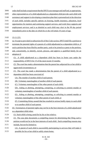 13 HB 242/AP
H. B. 242
- 90 -
order shall include a requirement that the DFCS case manager and staff and, as appropriate,3098
other representatives of a child adjudicated as a dependent child provide such child with3099
assistance and support in developing a transition plan that is personalized at the direction3100
of such child; includes specific options on housing, health insurance, education, local3101
opportunities for mentors and continuing support services, and work force supports and3102
employment services; and is as detailed as such child may elect in the 90 day period3103
immediately prior to the date on which he or she will attain 18 years of age.3104
15-11-233.3105
(a) Except as provided in subsection (b) of this Code section, DFCS shall file a petition to3106
terminate the parental rights of a parent of a child adjudicated as a dependent child or, if3107
such a petition has been filed by another party, seek to be joined as a party to the petition,3108
and, concurrently, to identify, recruit, process, and approve a qualified family for an3109
adoption if:3110
(1) A child adjudicated as a dependent child has been in foster care under the3111
responsibility of DFCS for 15 of the most recent 22 months;3112
(2) The court has made a determination that the parent has subjected his or her child to3113
aggravated circumstances; or3114
(3) The court has made a determination that the parent of a child adjudicated as a3115
dependent child has been convicted of:3116
(A) The murder of another child of such parent;3117
(B) Voluntary manslaughter of another child of such parent;3118
(C) Voluntary manslaughter of the other parent of such child;3119
(D) Aiding or abetting, attempting, conspiring, or soliciting to commit murder or3120
voluntary manslaughter of another child of such parent;3121
(E) Aiding or abetting, attempting, conspiring, or soliciting to commit murder or3122
voluntary manslaughter of the other parent of such child; or3123
(F) Committing felony assault that has resulted in serious bodily injury to such child3124
or to another child of such parent.3125
(b) Termination of parental rights may not be in the best interests of a child adjudicated3126
as a dependent child when:3127
(1) Such child is being cared for by his or her relative;3128
(2) The case plan documents a compelling reason for determining that filing such a3129
petition would not be in the best interests of such child. Such compelling reasons may3130
include, but not be limited to:3131
(A) A parent of such child is successfully participating in services that will make it3132
possible for his or her child to safely return home;3133
 