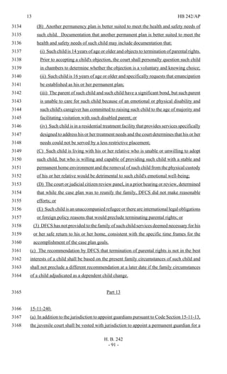 13 HB 242/AP
H. B. 242
- 91 -
(B) Another permanency plan is better suited to meet the health and safety needs of3134
such child. Documentation that another permanent plan is better suited to meet the3135
health and safety needs of such child may include documentation that:3136
(i) Such child is 14 years of age or older and objects to termination of parental rights.3137
Prior to accepting a child's objection, the court shall personally question such child3138
in chambers to determine whether the objection is a voluntary and knowing choice;3139
(ii) Such child is 16 years of age or older and specifically requests that emancipation3140
be established as his or her permanent plan;3141
(iii) The parent of such child and such child have a significant bond, but such parent3142
is unable to care for such child because of an emotional or physical disability and3143
such child's caregiver has committed to raising such child to the age of majority and3144
facilitating visitation with such disabled parent; or3145
(iv) Such child is in a residential treatment facility that provides services specifically3146
designed to address his or her treatment needs and the court determines that his or her3147
needs could not be served by a less restrictive placement;3148
(C) Such child is living with his or her relative who is unable or unwilling to adopt3149
such child, but who is willing and capable of providing such child with a stable and3150
permanent home environment and the removal of such child from the physical custody3151
of his or her relative would be detrimental to such child's emotional well-being;3152
(D) The court or judicial citizen review panel, in a prior hearing or review, determined3153
that while the case plan was to reunify the family, DFCS did not make reasonable3154
efforts; or3155
(E) Such child is an unaccompanied refugee or there are international legal obligations3156
or foreign policy reasons that would preclude terminating parental rights; or3157
(3) DFCS has not provided to the family of such child services deemed necessary for his3158
or her safe return to his or her home, consistent with the specific time frames for the3159
accomplishment of the case plan goals.3160
(c) The recommendation by DFCS that termination of parental rights is not in the best3161
interests of a child shall be based on the present family circumstances of such child and3162
shall not preclude a different recommendation at a later date if the family circumstances3163
of a child adjudicated as a dependent child change.3164
Part 133165
15-11-240.3166
(a) In addition to the jurisdiction to appoint guardians pursuant to Code Section 15-11-13,3167
the juvenile court shall be vested with jurisdiction to appoint a permanent guardian for a3168
 