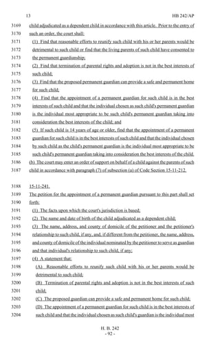 13 HB 242/AP
H. B. 242
- 92 -
child adjudicated as a dependent child in accordance with this article. Prior to the entry of3169
such an order, the court shall:3170
(1) Find that reasonable efforts to reunify such child with his or her parents would be3171
detrimental to such child or find that the living parents of such child have consented to3172
the permanent guardianship;3173
(2) Find that termination of parental rights and adoption is not in the best interests of3174
such child;3175
(3) Find that the proposed permanent guardian can provide a safe and permanent home3176
for such child;3177
(4) Find that the appointment of a permanent guardian for such child is in the best3178
interests of such child and that the individual chosen as such child's permanent guardian3179
is the individual most appropriate to be such child's permanent guardian taking into3180
consideration the best interests of the child; and3181
(5) If such child is 14 years of age or older, find that the appointment of a permanent3182
guardian for such child is in the best interests of such child and that the individual chosen3183
by such child as the child's permanent guardian is the individual most appropriate to be3184
such child's permanent guardian taking into consideration the best interests of the child.3185
(b) The court may enter an order of support on behalf of a child against the parents of such3186
child in accordance with paragraph (7) of subsection (a) of Code Section 15-11-212.3187
15-11-241.3188
The petition for the appointment of a permanent guardian pursuant to this part shall set3189
forth:3190
(1) The facts upon which the court's jurisdiction is based;3191
(2) The name and date of birth of the child adjudicated as a dependent child;3192
(3) The name, address, and county of domicile of the petitioner and the petitioner's3193
relationship to such child, if any, and, if different from the petitioner, the name, address,3194
and county of domicile of the individual nominated by the petitioner to serve as guardian3195
and that individual's relationship to such child, if any;3196
(4) A statement that:3197
(A) Reasonable efforts to reunify such child with his or her parents would be3198
detrimental to such child;3199
(B) Termination of parental rights and adoption is not in the best interests of such3200
child;3201
(C) The proposed guardian can provide a safe and permanent home for such child;3202
(D) The appointment of a permanent guardian for such child is in the best interests of3203
such child and that the individual chosen as such child's guardian is the individual most3204
 
