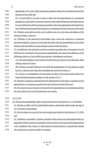 13 HB 242/AP
H. B. 242
- 93 -
appropriate to be such child's permanent guardian taking into consideration the best3205
interests of the child; and3206
(E) If such child is 14 years of age or older, that the appointment of a permanent3207
guardian for such child is in the best interests of the child and that the individual chosen3208
by such child as the child's permanent guardian is the most appropriate individual to be3209
such child's permanent guardian taking into consideration the best interests of the child;3210
(5) Whether such child was born out of wedlock and, if so, the name and address of the3211
biological father, if known;3212
(6) Whether, to the petitioner's knowledge, there exists any notarized or witnessed3213
document made by a parent of such child that deals with the guardianship of such child3214
and the name and address of any designee named in the document;3215
(7) In addition to the petitioner and the nominated guardian and, if the parent of such3216
child has not consented to the permanent guardianship, the names and addresses of the3217
following relatives of such child whose parents' whereabouts are known:3218
(A) The adult siblings of such child; provided, however, that not more than three adult3219
siblings need to be listed;3220
(B) If there is no adult sibling of such child, the grandparents of such child; provided,3221
however, that not more than three grandparents need to be listed; or3222
(C) If there is no grandparent of such child, any three of the nearest adult relatives of3223
such child determined according to Code Section 53-2-1;3224
(8) Whether a temporary guardian has been appointed for such child or a petition for the3225
appointment of a temporary guardian has been filed or is being filed; and3226
(9) The reason for any omission in the petition for appointment of a permanent guardian3227
for such child in the event full particulars are lacking.3228
15-11-242.3229
(a) Permanent guardianship orders entered pursuant to Code Section 15-11-240 shall:3230
(1) Remain in effect until the child adjudicated as a dependent child reaches the age of3231
18 or becomes emancipated;3232
(2) Not be subject to review by the court except as provided in Code Section 15-11-244;3233
and3234
(3) Establish a reasonable visitation schedule which allows the child adjudicated as a3235
dependent child to maintain meaningful contact with his or her parents through personal3236
visits, telephone calls, letters, or other forms of communication or specifically include3237
any restriction on a parent's right to visitation.3238
 
