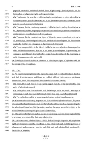 13 HB 242/AP
H. B. 242
- 95 -
physical, emotional, and mental health needs by providing a judicial process for the3271
termination of all parental rights and responsibilities;3272
(2) To eliminate the need for a child who has been adjudicated as a dependent child to3273
wait unreasonable periods of time for his or her parent to correct the conditions which3274
prevent his or her return to the family;3275
(3) To ensure that the continuing needs of a child who has been alleged or adjudged to3276
be a dependent child for proper physical, mental, and emotional growth and development3277
are the decisive considerations in all proceedings;3278
(4) To ensure that the constitutional rights of all parties are recognized and enforced in3279
all proceedings conducted pursuant to this article while ensuring that the fundamental3280
needs of a child are not subjugated to the interests of others; and3281
(5) To encourage stability in the life of a child who has been adjudicated as a dependent3282
child and has been removed from his or her home by ensuring that all proceedings are3283
conducted expeditiously to avoid delays in resolving the status of the parent and in3284
achieving permanency for such child.3285
(b) Nothing in this article shall be construed as affecting the rights of a parent who is not3286
the subject of the proceedings.3287
15-11-261.3288
(a) An order terminating the parental rights of a parent shall be without limit as to duration3289
and shall divest the parent and his or her child of all legal rights, powers, privileges,3290
immunities, duties, and obligations with respect to each other, except:3291
(1) The right of such child to receive child support from his or her parent until a final3292
order of adoption is entered;3293
(2) The right of such child to inherit from and through his or her parent. The right of3294
inheritance of such child shall be terminated only by a final order of adoption; and3295
(3) The right of such child to pursue any civil action against his or her parent.3296
(b) When an order terminating the parent and child relationship has been issued, the parent3297
whose right has been terminated shall not thereafter be entitled to notice of proceedings for3298
the adoption of his or her child by another, nor has the parent any right to object to the3299
adoption or otherwise to participate in such proceedings.3300
(c) The relationship between a child and his or her siblings shall not be severed until that3301
relationship is terminated by final order of adoption.3302
(d) A relative whose relationship to a child is derived through the parent whose parental3303
rights are terminated shall be considered to be a relative of such child for purposes of3304
placement of, and permanency plan for, such child until such relationship is terminated by3305
final order of adoption.3306
 