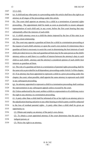 13 HB 242/AP
H. B. 242
- 96 -
15-11-262.3307
(a) A child and any other party to a proceeding under this article shall have the right to an3308
attorney at all stages of the proceedings under this article.3309
(b) The court shall appoint an attorney for a child in a termination of parental rights3310
proceeding. The appointment shall be made as soon as practicable to ensure adequate3311
representation of such child and, in any event, before the first court hearing that may3312
substantially affect the interests of such child.3313
(c) A child's attorney owes to a child the duties imposed by the law of this state in an3314
attorney-client relationship.3315
(d) The court may appoint a guardian ad litem for a child in a termination proceeding at3316
the request of such child's attorney or upon the court's own motion if it determines that a3317
guardian ad litem is necessary to assist the court in determining the best interests of such3318
child; provided, however, that such guardian ad litem may be the same person as the child's3319
attorney unless or until there is a conflict of interest between the attorney's duty to such3320
child as such child's attorney and the attorney's considered opinion of such child's best3321
interests as guardian ad litem.3322
(e) The role of a guardian ad litem in a termination of parental rights proceeding shall be3323
the same role as provided for in all dependency proceedings under Article 3 of this chapter.3324
(f) If an attorney has been appointed to represent a child in a prior proceeding under this3325
chapter, the court, when possible, shall appoint the same attorney to represent such child3326
in any subsequent proceeding.3327
(g) An attorney appointed to represent a child in a termination proceeding shall continue3328
the representation in any subsequent appeals unless excused by the court.3329
(h) Unless authorized by the court, neither a child or a representative of a child may waive3330
the right to any attorney in a termination proceeding.3331
(i) A party other than a child shall be informed of his or her right to an attorney prior to3332
the adjudication hearing and prior to any other hearing at which a party could be subjected3333
to the loss of residual parental rights. A party other than a child shall be given an3334
opportunity to:3335
(1) Obtain and employ an attorney of the party's own choice;3336
(2) To obtain a court appointed attorney if the court determines that the party is an3337
indigent person; or3338
(3) Waive the right to an attorney.3339
 