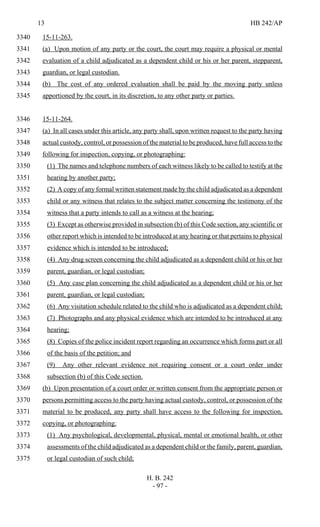 13 HB 242/AP
H. B. 242
- 97 -
15-11-263.3340
(a) Upon motion of any party or the court, the court may require a physical or mental3341
evaluation of a child adjudicated as a dependent child or his or her parent, stepparent,3342
guardian, or legal custodian.3343
(b) The cost of any ordered evaluation shall be paid by the moving party unless3344
apportioned by the court, in its discretion, to any other party or parties.3345
15-11-264.3346
(a) In all cases under this article, any party shall, upon written request to the party having3347
actual custody, control, or possession of the material to be produced, have full access to the3348
following for inspection, copying, or photographing:3349
(1) The names and telephone numbers of each witness likely to be called to testify at the3350
hearing by another party;3351
(2) A copy of any formal written statement made by the child adjudicated as a dependent3352
child or any witness that relates to the subject matter concerning the testimony of the3353
witness that a party intends to call as a witness at the hearing;3354
(3) Except as otherwise provided in subsection (b) of this Code section, any scientific or3355
other report which is intended to be introduced at any hearing or that pertains to physical3356
evidence which is intended to be introduced;3357
(4) Any drug screen concerning the child adjudicated as a dependent child or his or her3358
parent, guardian, or legal custodian;3359
(5) Any case plan concerning the child adjudicated as a dependent child or his or her3360
parent, guardian, or legal custodian;3361
(6) Any visitation schedule related to the child who is adjudicated as a dependent child;3362
(7) Photographs and any physical evidence which are intended to be introduced at any3363
hearing;3364
(8) Copies of the police incident report regarding an occurrence which forms part or all3365
of the basis of the petition; and3366
(9) Any other relevant evidence not requiring consent or a court order under3367
subsection (b) of this Code section.3368
(b) Upon presentation of a court order or written consent from the appropriate person or3369
persons permitting access to the party having actual custody, control, or possession of the3370
material to be produced, any party shall have access to the following for inspection,3371
copying, or photographing:3372
(1) Any psychological, developmental, physical, mental or emotional health, or other3373
assessments of the child adjudicated as a dependent child or the family, parent, guardian,3374
or legal custodian of such child;3375
 