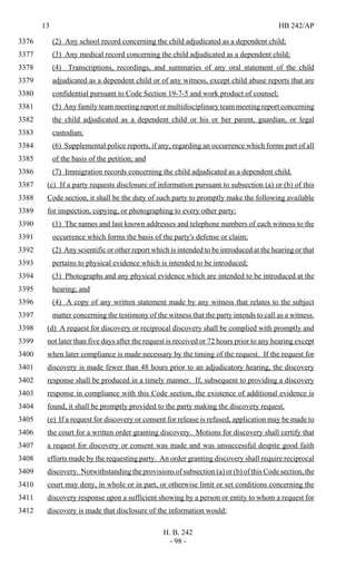 13 HB 242/AP
H. B. 242
- 98 -
(2) Any school record concerning the child adjudicated as a dependent child;3376
(3) Any medical record concerning the child adjudicated as a dependent child;3377
(4) Transcriptions, recordings, and summaries of any oral statement of the child3378
adjudicated as a dependent child or of any witness, except child abuse reports that are3379
confidential pursuant to Code Section 19-7-5 and work product of counsel;3380
(5) Any family team meeting report or multidisciplinary team meeting report concerning3381
the child adjudicated as a dependent child or his or her parent, guardian, or legal3382
custodian;3383
(6) Supplemental police reports, if any, regarding an occurrence which forms part of all3384
of the basis of the petition; and3385
(7) Immigration records concerning the child adjudicated as a dependent child.3386
(c) If a party requests disclosure of information pursuant to subsection (a) or (b) of this3387
Code section, it shall be the duty of such party to promptly make the following available3388
for inspection, copying, or photographing to every other party:3389
(1) The names and last known addresses and telephone numbers of each witness to the3390
occurrence which forms the basis of the party's defense or claim;3391
(2) Any scientific or other report which is intended to be introduced at the hearing or that3392
pertains to physical evidence which is intended to be introduced;3393
(3) Photographs and any physical evidence which are intended to be introduced at the3394
hearing; and3395
(4) A copy of any written statement made by any witness that relates to the subject3396
matter concerning the testimony of the witness that the party intends to call as a witness.3397
(d) A request for discovery or reciprocal discovery shall be complied with promptly and3398
not later than five days after the request is received or 72 hours prior to any hearing except3399
when later compliance is made necessary by the timing of the request. If the request for3400
discovery is made fewer than 48 hours prior to an adjudicatory hearing, the discovery3401
response shall be produced in a timely manner. If, subsequent to providing a discovery3402
response in compliance with this Code section, the existence of additional evidence is3403
found, it shall be promptly provided to the party making the discovery request.3404
(e) If a request for discovery or consent for release is refused, application may be made to3405
the court for a written order granting discovery. Motions for discovery shall certify that3406
a request for discovery or consent was made and was unsuccessful despite good faith3407
efforts made by the requesting party. An order granting discovery shall require reciprocal3408
discovery. Notwithstanding the provisions of subsection (a) or (b) of this Code section, the3409
court may deny, in whole or in part, or otherwise limit or set conditions concerning the3410
discovery response upon a sufficient showing by a person or entity to whom a request for3411
discovery is made that disclosure of the information would:3412
 