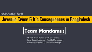 Juvenile Crime & It’s Consequences in Bangladesh
Team Mandamus
Ahmad Ullah Rafi (Comilla University)
Faiza Kamal Munmun (Comilla University)
Rubaiyat-Al-Mahim (Comilla University)
PRESENTATION TOPIC
 