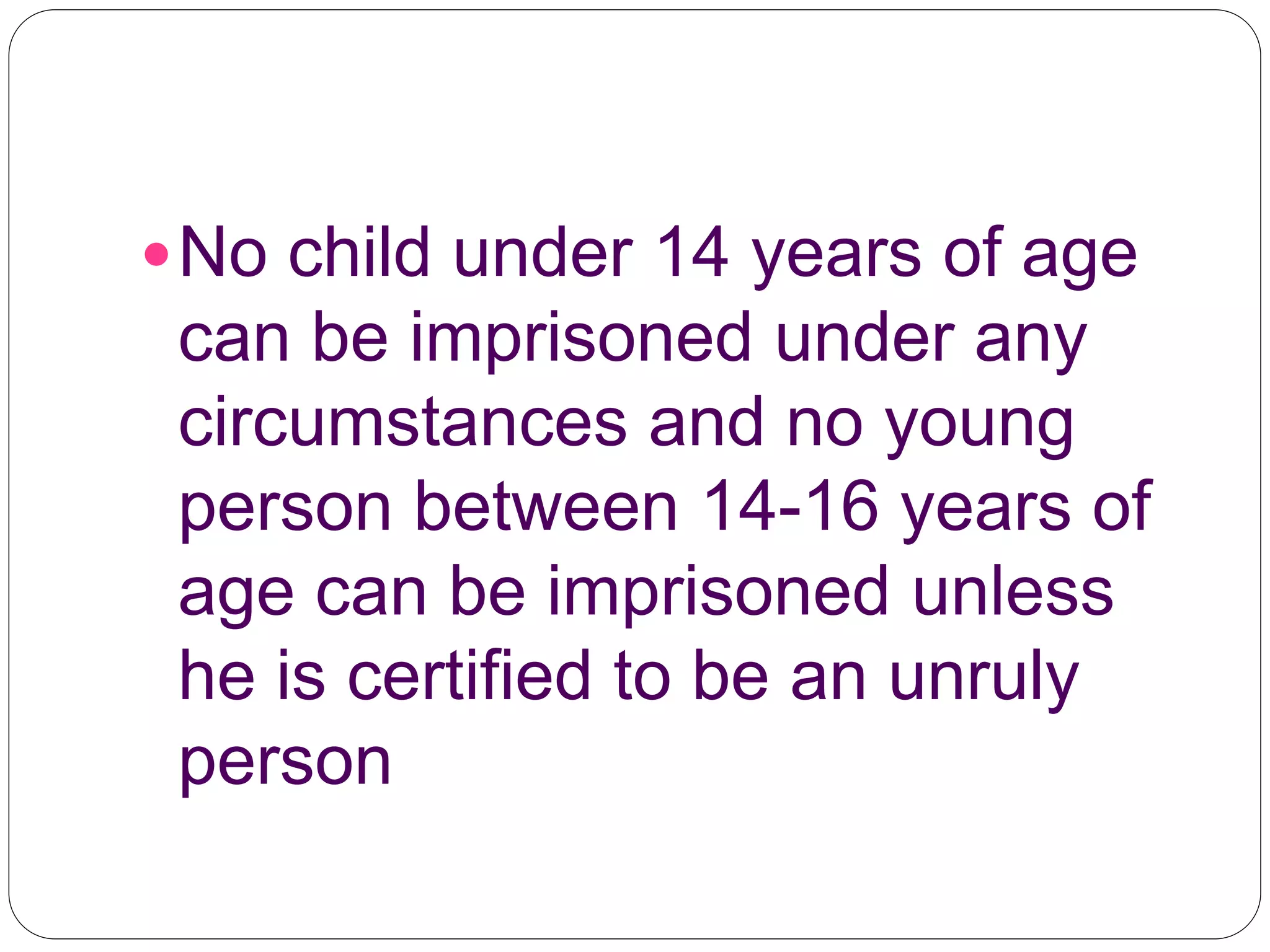 No child under 14 years of age
can be imprisoned under any
circumstances and no young
person between 14-16 years of
age can be imprisoned unless
he is certified to be an unruly
person
 