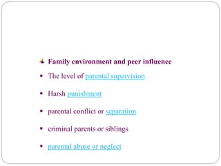 Family environment and peer influence
 The level of parental supervision
 Harsh punishment
 parental conflict or separation
 criminal parents or siblings
 parental abuse or neglect
 