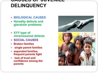 CAUSES OF JUVENILE
DELINQUENCY
 BIOLOGICAL CAUSES
 Heredity defects and
glandular problems
 XYY type of
chromosomal defects
 SOCIAL CAUSES
 Broken families
 single parent families
 separated families,
frequent parents fight
 lack of trust and
confidence among the
parents
 