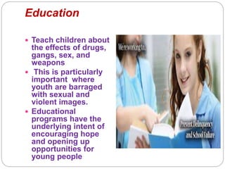 Education
 Teach children about
the effects of drugs,
gangs, sex, and
weapons
 This is particularly
important where
youth are barraged
with sexual and
violent images.
 Educational
programs have the
underlying intent of
encouraging hope
and opening up
opportunities for
young people
 