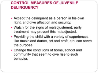 CONTROL MEASURES OF JUVENILE
DELINQUENCY
 Accept the delinquent as a person in his own
right, and give affection and security.
 Watch for the signs of maladjustment; early
treatment may prevent this maladjusted.
 Providing the child with a variety of experiences
like music and dance, art and craft, etc. can serve
the purpose
 Change the conditions of home, school and
community that seem to give rise to such
behavior.
 