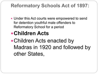 Reformatory Schools Act of 1897:
 Under this Act courts were empowered to send
for detention youthful male offenders to
Reformatory School for a period
Children Acts
Children Acts enacted by
Madras in 1920 and followed by
other States,
 