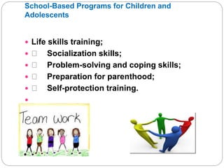 School-Based Programs for Children and
Adolescents
 Life skills training;
 Socialization skills;
 Problem-solving and coping skills;
 Preparation for parenthood;
 Self-protection training.

 