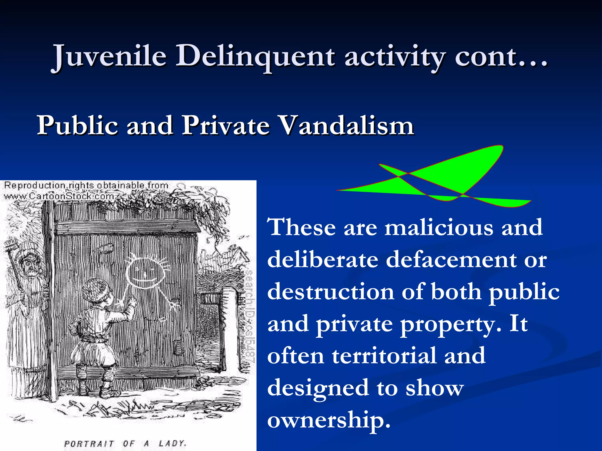 Juvenile Delinquent activity cont… Public and Private Vandalism   These are malicious and deliberate defacement or destruction of both public and private property. It often territorial and designed to show ownership. 
