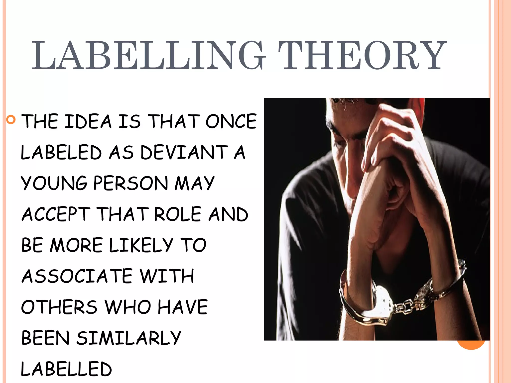 LABELLING THEORY
 THE   IDEA IS THAT ONCE
 LABELED AS DEVIANT A
 YOUNG PERSON MAY
 ACCEPT THAT ROLE AND
 BE MORE LIKELY TO
 ASSOCIATE WITH
 OTHERS WHO HAVE
 BEEN SIMILARLY
 LABELLED
 